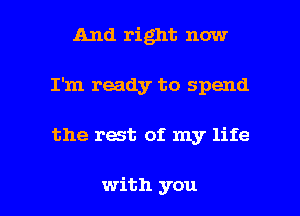 And right now
I'm ready to spend

the rest of my life

with you I