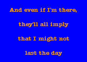 And even if I'm there,
they'll all imply
that I might not

last the day