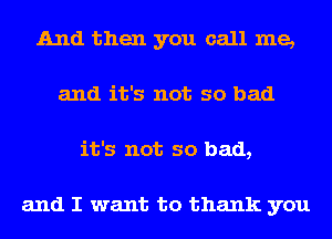 And then you call me,
and it's not so bad
it's not so bad,

and I want to thank you