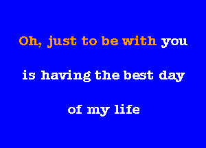Oh, just to be with you

is having the bat day

of my life