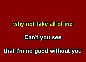 why not take all of me

Can't you see

that I'm no good without you