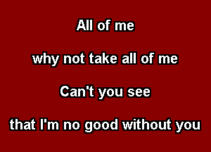 All of me
why not take all of me

Can't you see

that I'm no good without you