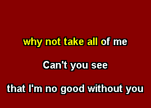 why not take all of me

Can't you see

that I'm no good without you