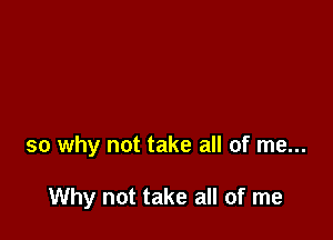 so why not take all of me...

Why not take all of me