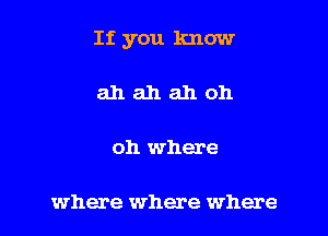 If you know

ahahahoh

oh where

where where where