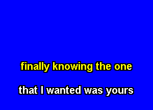 finally knowing the one

that I wanted was yours