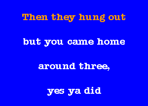 Then they hung out
but you came home

around three,

yes ya did I
