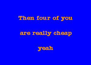 Then four of. you

are really cheap

yeah