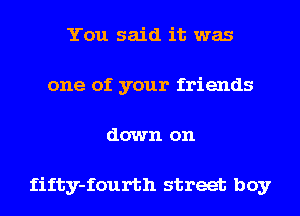 You said it was
one of your friends
down on

fifty-fourth street boy