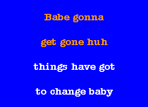 Babe gonna

get gone huh

things have got

to change baby
