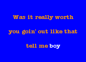 Was it really worth

you goin' out like that

tell me boy