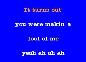 It turns out

you were makin' a

fool of me

yeahahahah