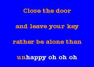 Close the door
and leave your key
rather be alone than

unhappy oh oh oh