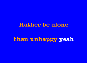 Rather be alone

than unhappy yeah