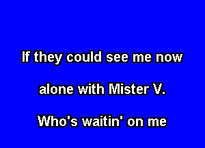 If they could see me now

alone with Mister V.

Who's waitin' on me