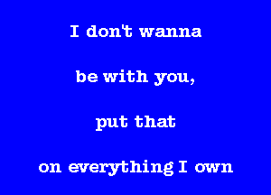 I dont wanna
be with you,

put that

on everything I own