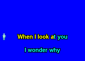When I look at you

I wonder why