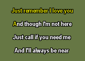 Just remember I love you

And though I'm not here
Just call if you need me

And I'll always be near