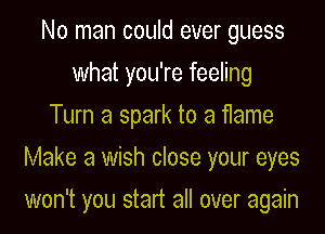 No man could ever guess
what you're feeling
Turn a spark to a flame
Make a wish close your eyes

won't you start all over again