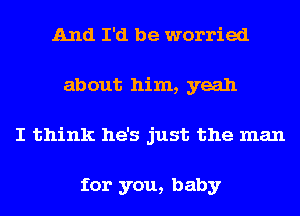 And I'd be worried
about him, yeah
I think he's just the man

for you, baby