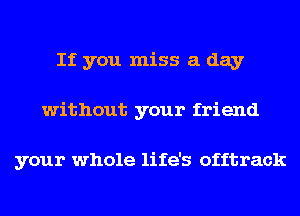 If you miss a day
without your friend

your whole life's offtrack