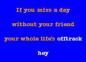 If you miss a day
without your friend

your whole life's offtrack

hey