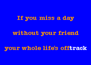If you miss a day
without your friend

your whole life's offtrack