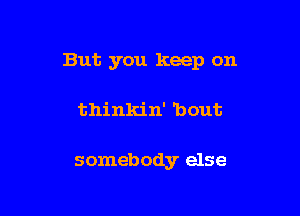 But you keep on

thinkin' 'bout

somebody else