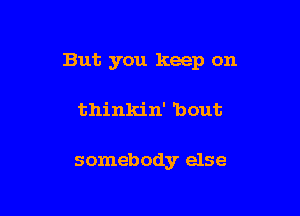 But you keep on

thinkin' 'bout

somebody else