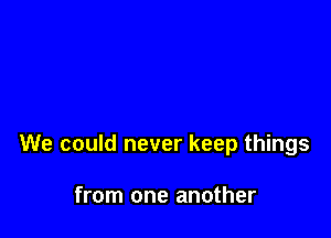 We could never keep things

from one another