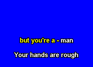 but you're a - man

Your hands are rough