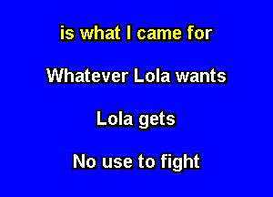 is what I came for
Whatever Lola wants

Lola gets

No use to fight