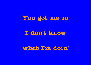 You got me so

I dont know

what I'm doin'