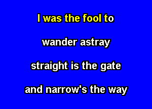 l was the fool to
wander astray

straight is the gate

and narrow's the way