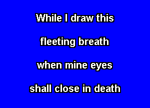 While I draw this

fleeting breath

when mine eyes

shall close in death