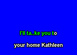 Pll ta..ke you to

your home Kathleen
