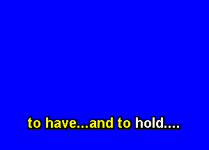 to have...and to hold....