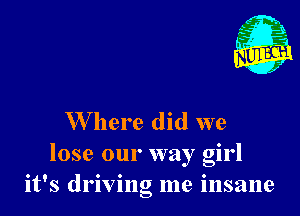 W here did we
lose our way girl
it's driving me insane
