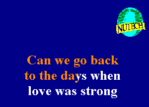 Can we go back
to the days When
love was strong