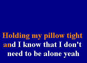 Holding my pillow tight
and I know that I don't
need to be alone yeah