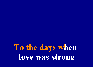 T0 the days When
love was strong