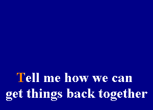 Tell me how we can
get thmgs back together