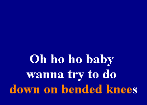 Oh ho ho baby

wanna try to (10
down on bended knees
