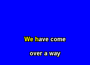 We have come

over a way