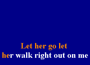 Let her go let
her walk right out on me