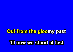 Out from the gloomy past

'til now we stand at last