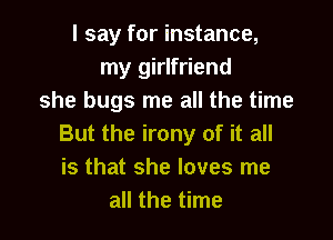 I say for instance,
my girlfriend
she bugs me all the time

But the irony of it all
is that she loves me
all the time