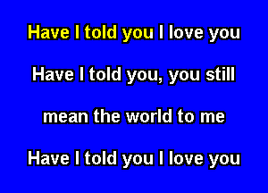 Have I told you I love you
Have I told you, you still

mean the world to me

Have I told you I love you