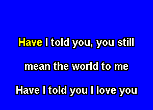 Have I told you, you still

mean the world to me

Have I told you I love you