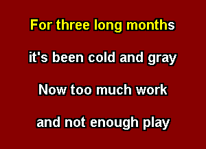 For three long months
it's been cold and gray

Now too much work

and not enough play